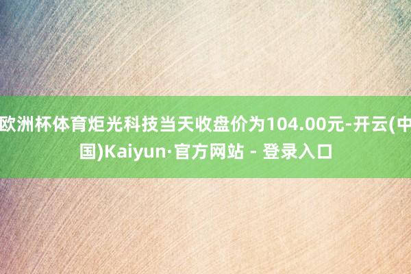欧洲杯体育炬光科技当天收盘价为104.00元-开云(中国)Kaiyun·官方网站 - 登录入口