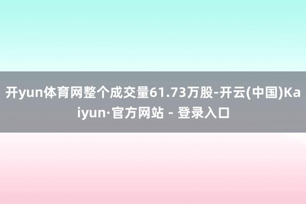开yun体育网整个成交量61.73万股-开云(中国)Kaiyun·官方网站 - 登录入口