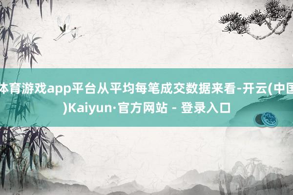 体育游戏app平台从平均每笔成交数据来看-开云(中国)Kaiyun·官方网站 - 登录入口