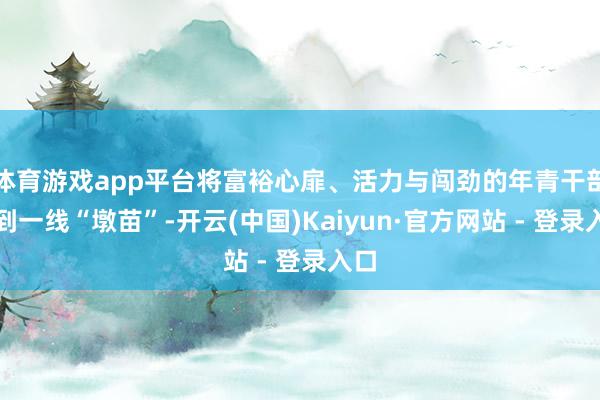 体育游戏app平台将富裕心扉、活力与闯劲的年青干部放到一线“墩苗”-开云(中国)Kaiyun·官方网站 - 登录入口