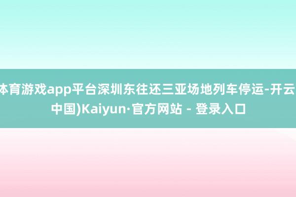 体育游戏app平台深圳东往还三亚场地列车停运-开云(中国)Kaiyun·官方网站 - 登录入口
