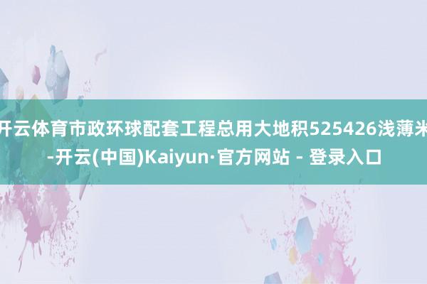 开云体育市政环球配套工程总用大地积525426浅薄米-开云(中国)Kaiyun·官方网站 - 登录入口