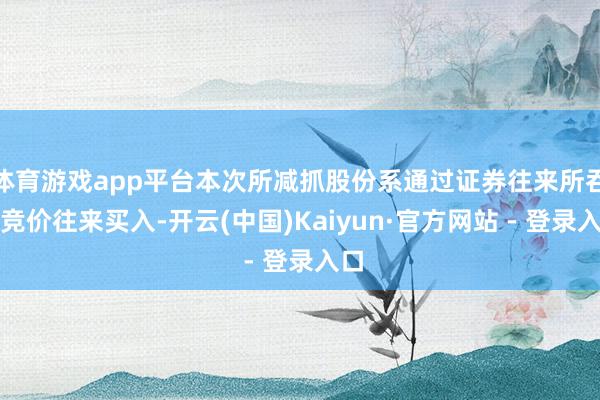 体育游戏app平台本次所减抓股份系通过证券往来所吞并竞价往来买入-开云(中国)Kaiyun·官方网站 - 登录入口