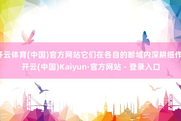 开云体育(中国)官方网站它们在各自的畛域内深耕细作-开云(中国)Kaiyun·官方网站 - 登录入口