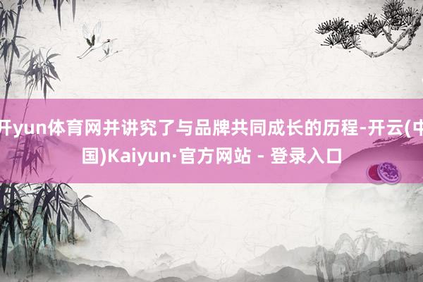 开yun体育网并讲究了与品牌共同成长的历程-开云(中国)Kaiyun·官方网站 - 登录入口