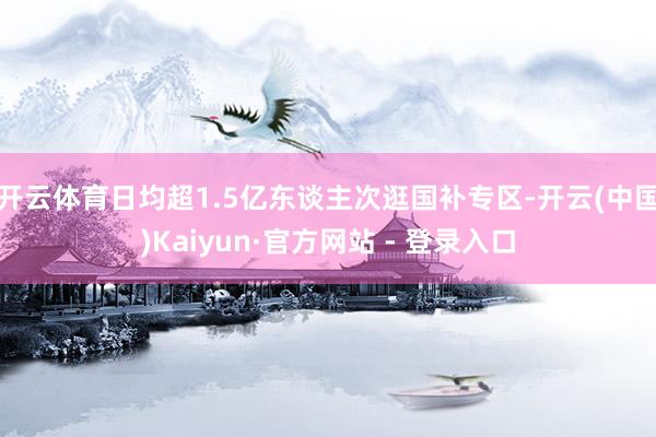 开云体育日均超1.5亿东谈主次逛国补专区-开云(中国)Kaiyun·官方网站 - 登录入口