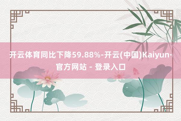 开云体育同比下降59.88%-开云(中国)Kaiyun·官方网站 - 登录入口