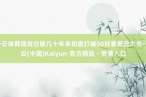 开云体育现货白银几十年来初度打破50好意思元大关-开云(中国)Kaiyun·官方网站 - 登录入口