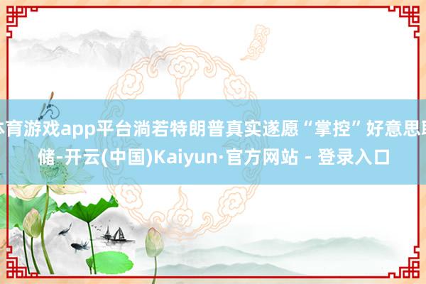体育游戏app平台淌若特朗普真实遂愿“掌控”好意思联储-开云(中国)Kaiyun·官方网站 - 登录入口