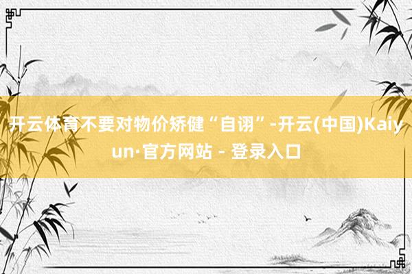 开云体育不要对物价矫健“自诩”-开云(中国)Kaiyun·官方网站 - 登录入口