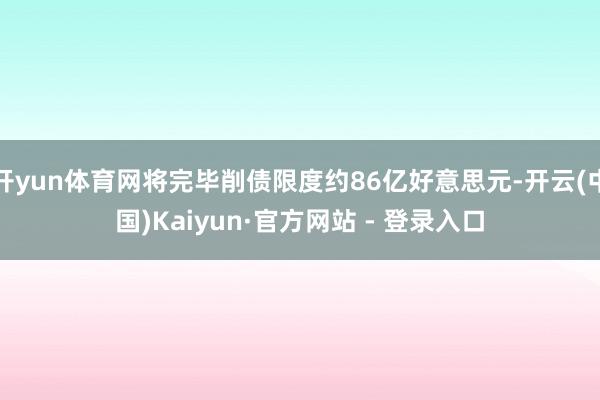 开yun体育网将完毕削债限度约86亿好意思元-开云(中国)Kaiyun·官方网站 - 登录入口