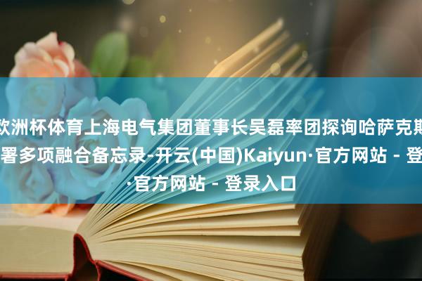 欧洲杯体育上海电气集团董事长吴磊率团探询哈萨克斯坦，签署多项融合备忘录-开云(中国)Kaiyun·官方网站 - 登录入口