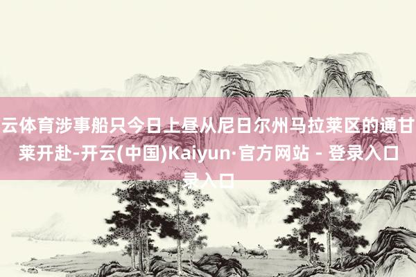 开云体育涉事船只今日上昼从尼日尔州马拉莱区的通甘苏莱开赴-开云(中国)Kaiyun·官方网站 - 登录入口