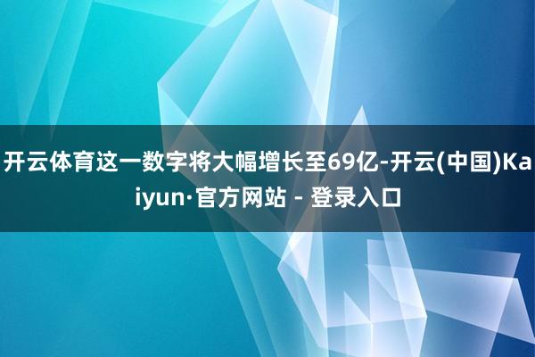 开云体育这一数字将大幅增长至69亿-开云(中国)Kaiyun·官方网站 - 登录入口