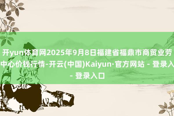 开yun体育网2025年9月8日福建省福鼎市商贸业劳动中心价钱行情-开云(中国)Kaiyun·官方网站 - 登录入口