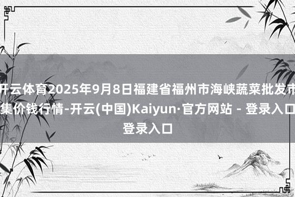 开云体育2025年9月8日福建省福州市海峡蔬菜批发市集价钱行情-开云(中国)Kaiyun·官方网站 - 登录入口
