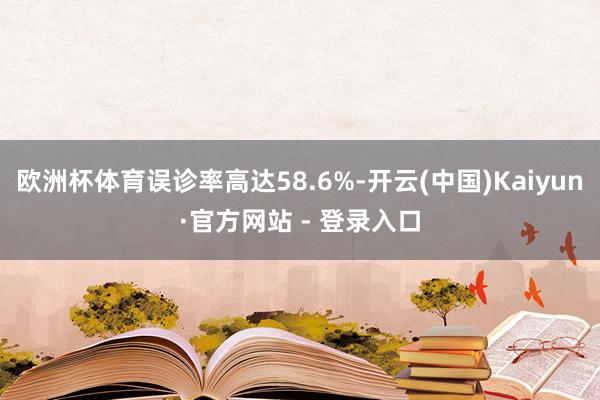 欧洲杯体育误诊率高达58.6%-开云(中国)Kaiyun·官方网站 - 登录入口