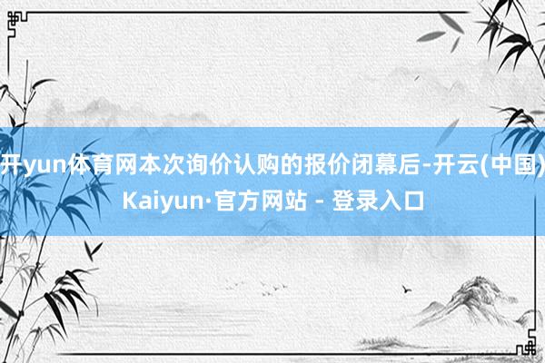 开yun体育网本次询价认购的报价闭幕后-开云(中国)Kaiyun·官方网站 - 登录入口