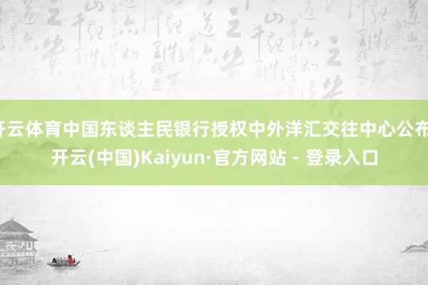 开云体育中国东谈主民银行授权中外洋汇交往中心公布-开云(中国)Kaiyun·官方网站 - 登录入口