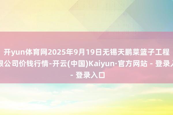 开yun体育网2025年9月19日无锡天鹏菜篮子工程有限公司价钱行情-开云(中国)Kaiyun·官方网站 - 登录入口