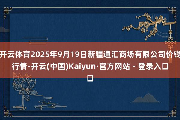 开云体育2025年9月19日新疆通汇商场有限公司价钱行情-开云(中国)Kaiyun·官方网站 - 登录入口