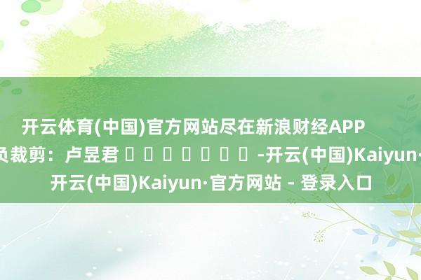 开云体育(中国)官方网站尽在新浪财经APP 背负裁剪:卢昱君 -开云(中国)Kaiyun·官方网站 - 登录入口
