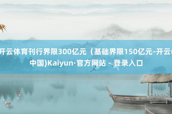 开云体育刊行界限300亿元(基础界限150亿元-开云(中国)Kaiyun·官方网站 - 登录入口