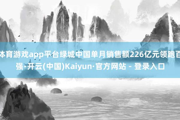 体育游戏app平台绿城中国单月销售额226亿元领跑百强-开云(中国)Kaiyun·官方网站 - 登录入口