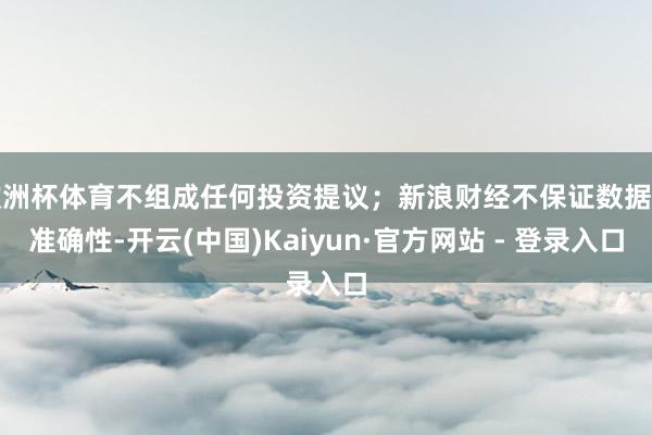 欧洲杯体育不组成任何投资提议;新浪财经不保证数据的准确性-开云(中国)Kaiyun·官方网站 - 登录入口
