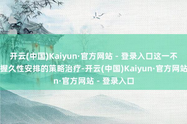 开云(中国)Kaiyun·官方网站 - 登录入口这一不透明且穷乏握久性安排的策略治疗-开云(中国)Kaiyun·官方网站 - 登录入口