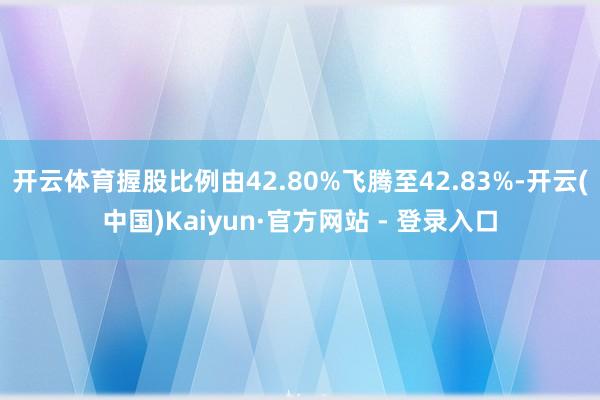 开云体育握股比例由42.80%飞腾至42.83%-开云(中国)Kaiyun·官方网站 - 登录入口