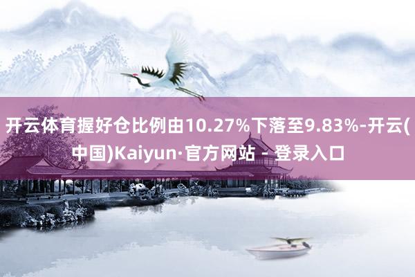 开云体育握好仓比例由10.27%下落至9.83%-开云(中国)Kaiyun·官方网站 - 登录入口