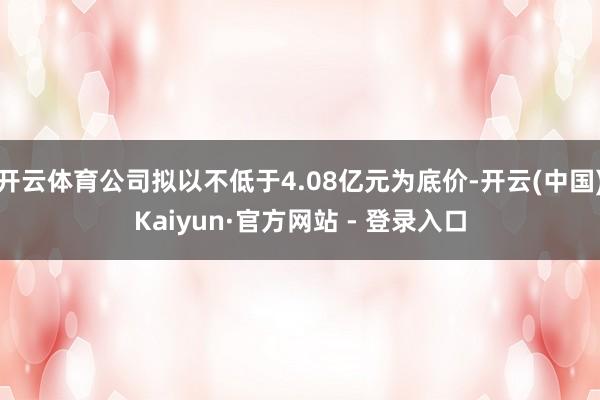 开云体育公司拟以不低于4.08亿元为底价-开云(中国)Kaiyun·官方网站 - 登录入口
