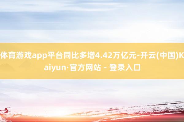 体育游戏app平台同比多增4.42万亿元-开云(中国)Kaiyun·官方网站 - 登录入口