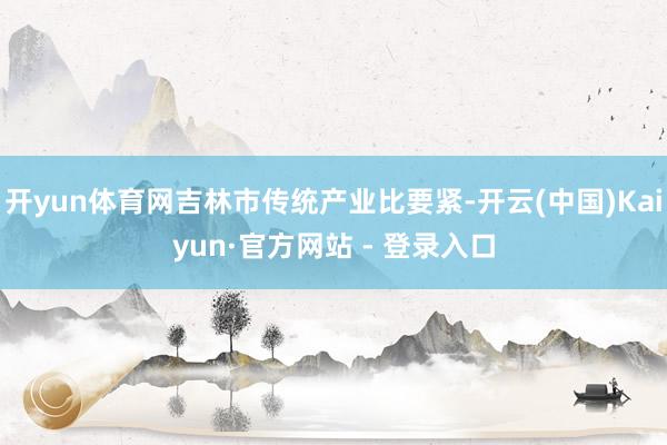 开yun体育网吉林市传统产业比要紧-开云(中国)Kaiyun·官方网站 - 登录入口
