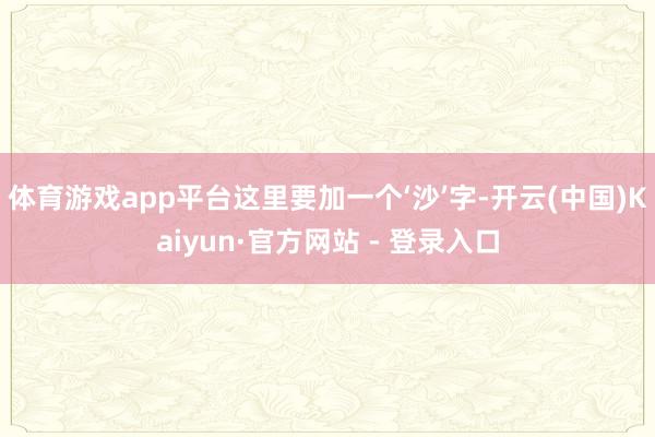 体育游戏app平台这里要加一个‘沙’字-开云(中国)Kaiyun·官方网站 - 登录入口
