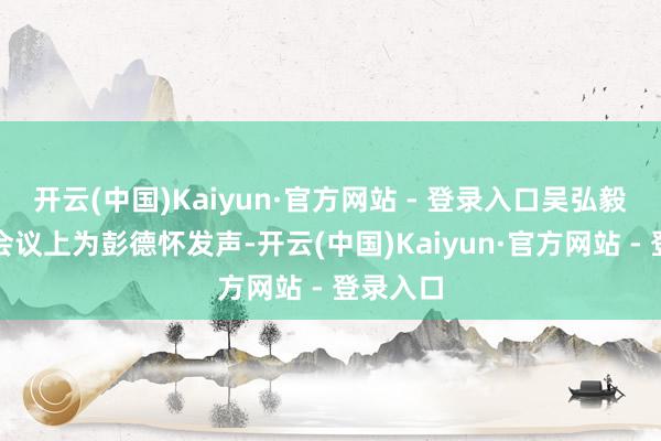开云(中国)Kaiyun·官方网站 - 登录入口吴弘毅在庐山会议上为彭德怀发声-开云(中国)Kaiyun·官方网站 - 登录入口