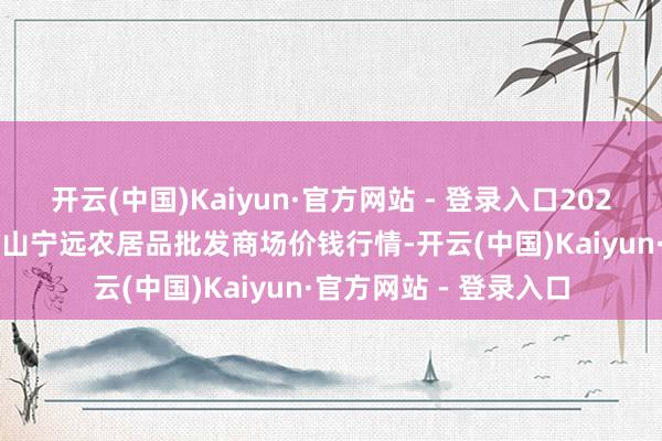 开云(中国)Kaiyun·官方网站 - 登录入口2025年10月28日辽宁鞍山宁远农居品批发商场价钱行情-开云(中国)Kaiyun·官方网站 - 登录入口