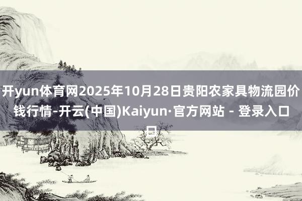 开yun体育网2025年10月28日贵阳农家具物流园价钱行情-开云(中国)Kaiyun·官方网站 - 登录入口