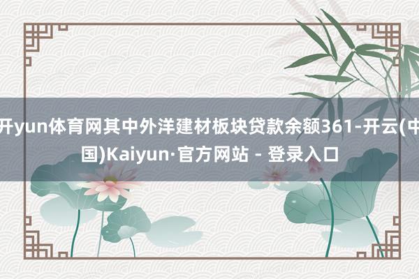 开yun体育网其中外洋建材板块贷款余额361-开云(中国)Kaiyun·官方网站 - 登录入口