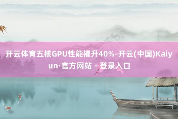 开云体育五核GPU性能擢升40%-开云(中国)Kaiyun·官方网站 - 登录入口