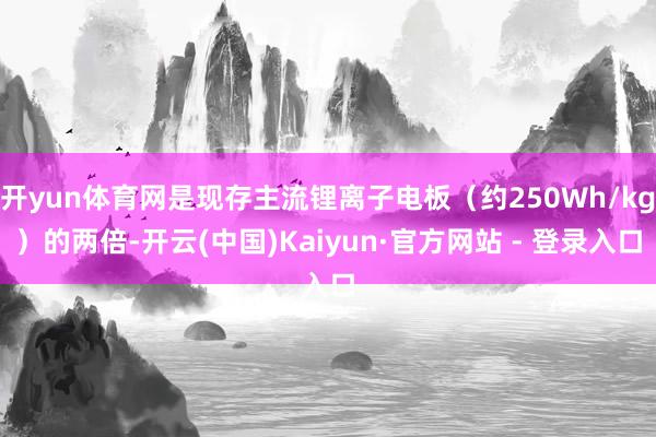 开yun体育网是现存主流锂离子电板(约250Wh/kg)的两倍-开云(中国)Kaiyun·官方网站 - 登录入口