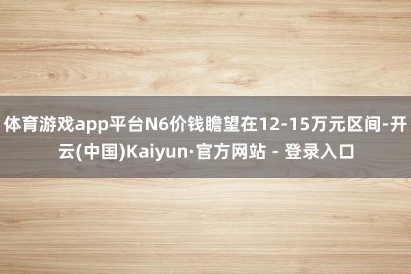 体育游戏app平台N6价钱瞻望在12-15万元区间-开云(中国)Kaiyun·官方网站 - 登录入口