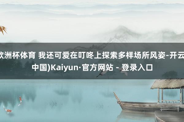 欧洲杯体育 我还可爱在叮咚上探索多样场所风姿-开云(中国)Kaiyun·官方网站 - 登录入口