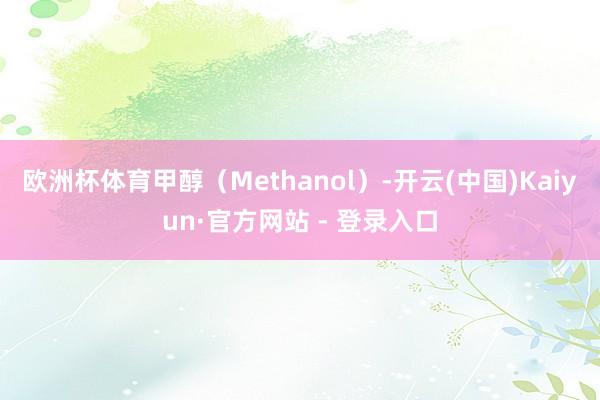 欧洲杯体育甲醇(Methanol)-开云(中国)Kaiyun·官方网站 - 登录入口