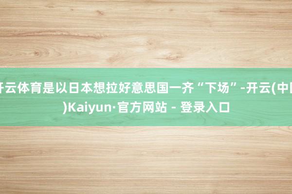 开云体育是以日本想拉好意思国一齐“下场”-开云(中国)Kaiyun·官方网站 - 登录入口