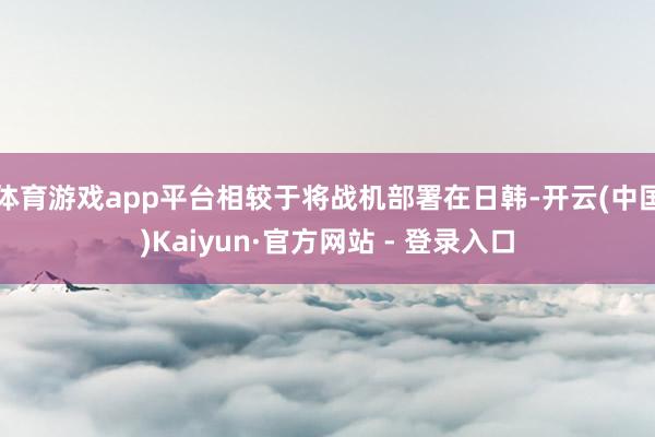 体育游戏app平台相较于将战机部署在日韩-开云(中国)Kaiyun·官方网站 - 登录入口