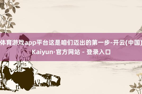 体育游戏app平台这是咱们迈出的第一步-开云(中国)Kaiyun·官方网站 - 登录入口