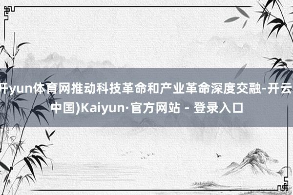 开yun体育网推动科技革命和产业革命深度交融-开云(中国)Kaiyun·官方网站 - 登录入口
