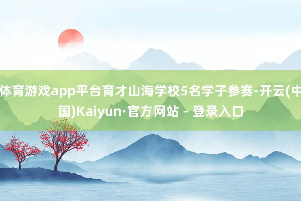 体育游戏app平台育才山海学校5名学子参赛-开云(中国)Kaiyun·官方网站 - 登录入口